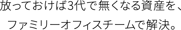 放っておけば3代で無くなる資産を、ファミリーオフィスチームで解決。