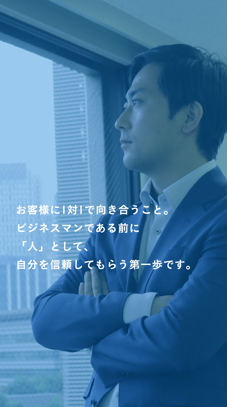 お客様に1対1で向き合うこと。ビジネスマンである前に「人」として、自分を信頼してもらう第一歩です。